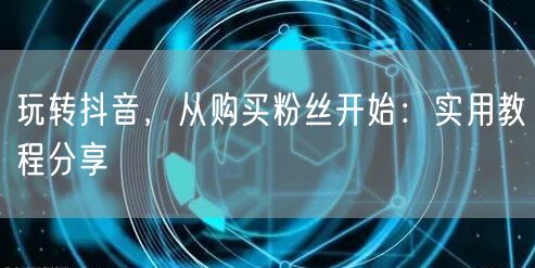 玩转抖音，从购买粉丝开始：实用教程分享
