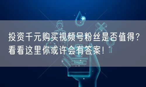 投资千元购买视频号粉丝是否值得？看看这里你或许会有答案！