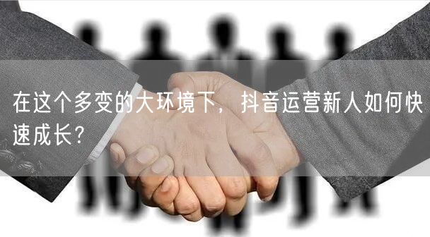 在这个多变的大环境下，抖音运营新人如何快速成长？