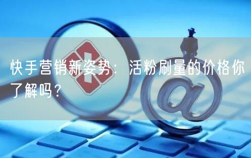 快手营销新姿势：活粉刷量的价格你了解吗？