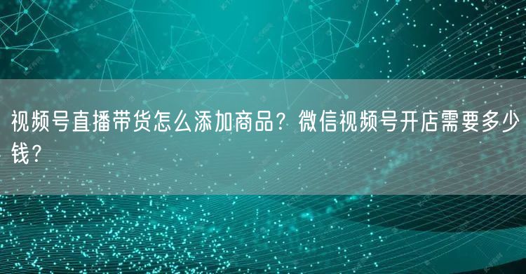 视频号直播带货怎么添加商品?微信视频号开店需要多少钱?