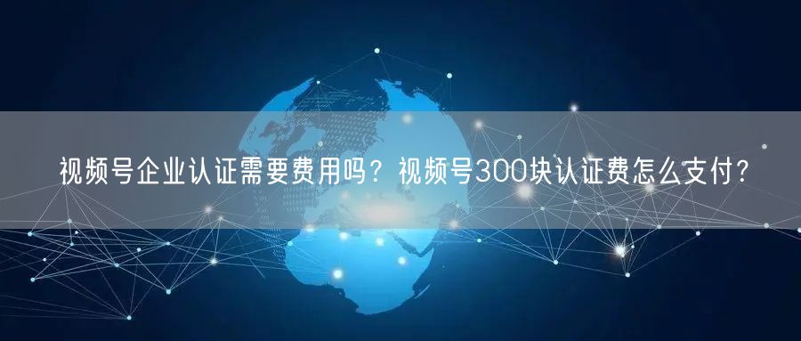 视频号企业认证需要费用吗？视频号300块认证费怎么支付？
