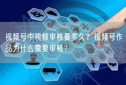 视频号中视频审核要多久？视频号作品为什么需要审核？