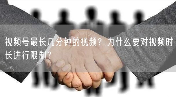 视频号最长几分钟的视频？为什么要对视频时长进行限制？