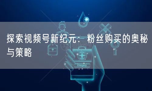 探索视频号新纪元：粉丝购买的奥秘与策略