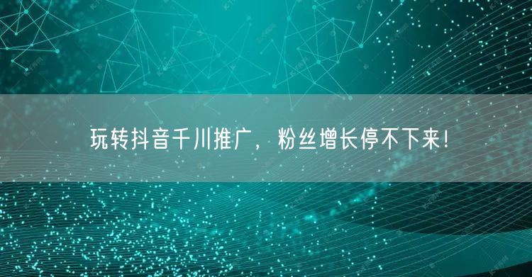 玩转抖音千川推广，粉丝增长停不下来！