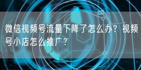 微信视频号流量下降了怎么办？视频号小店怎么推广？