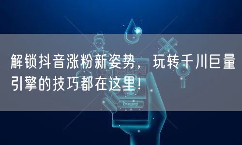 解锁抖音涨粉新姿势，玩转千川巨量引擎的技