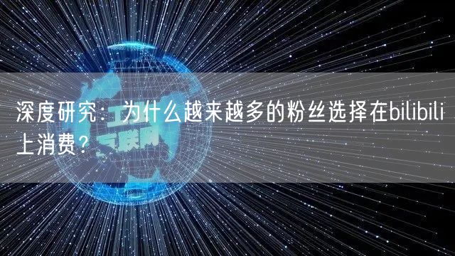 深度研究:为什么越来越多的粉丝选择在bilibili上消费?