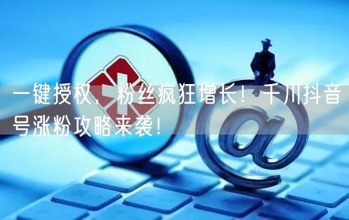 一键授权，粉丝疯狂增长！千川抖音号涨粉攻略来袭！