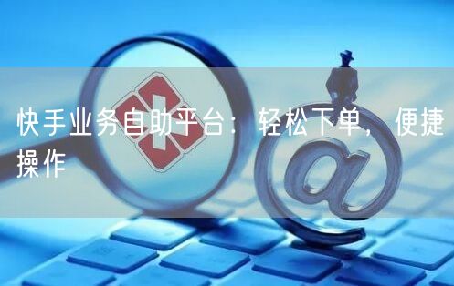 快手业务自助平台：轻松下单，便捷操作
