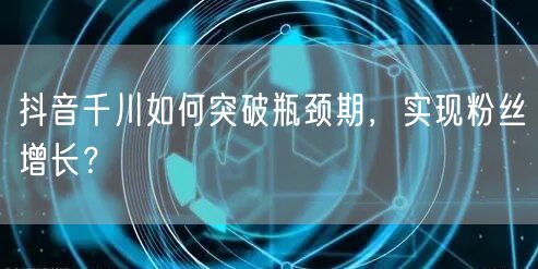 抖音千川如何突破瓶颈期，实现粉丝增长？