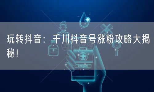 玩转抖音：千川抖音号涨粉攻略大揭秘！