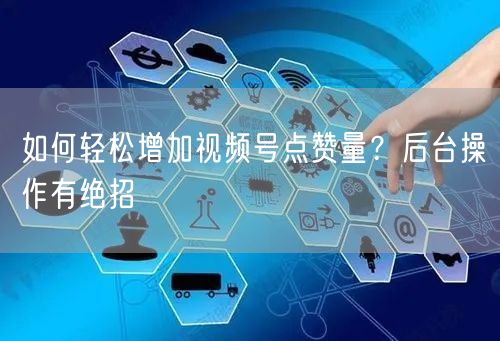 如何轻松增加视频号点赞量？后台操作有绝招
