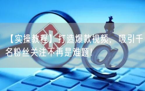 【实操教程】打造爆款视频，吸引千名粉丝关注不再是难题！