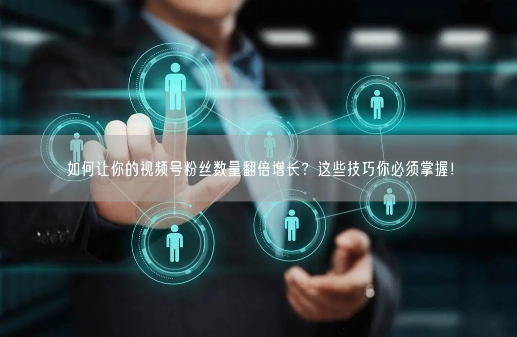 如何让你的视频号粉丝数量翻倍增长？这些技巧你必须掌握！