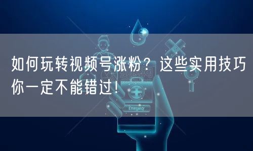 如何玩转视频号涨粉？这些实用技巧你一定不能错过！