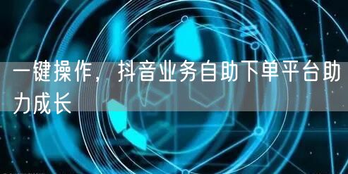 一键操作，抖音业务自助下单平台助力成长