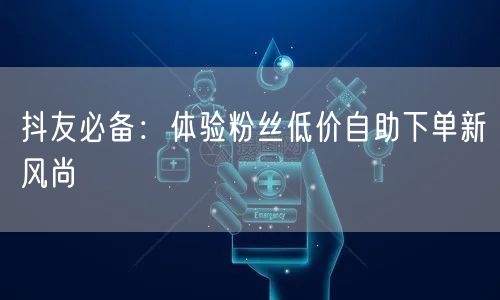 抖友必备:体验粉丝低价自助下单新风尚