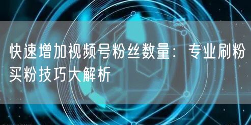 快速增加视频号粉丝数量：专业刷粉买粉技巧大解析