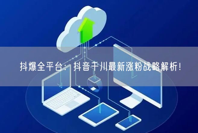 抖爆全平台：抖音千川最新涨粉战略解析！