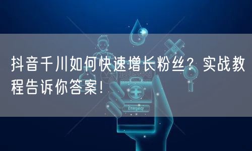 抖音千川如何快速增长粉丝？实战教程告诉你答案！