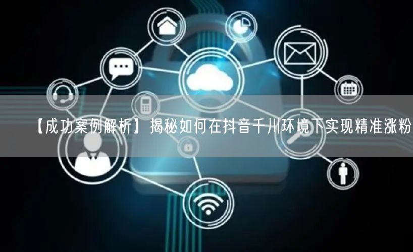 【成功案例解析】揭秘如何在抖音千川环境下实现精准涨粉！