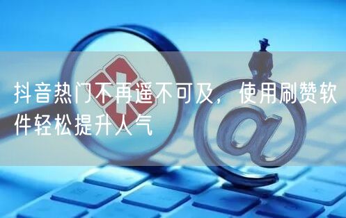 抖音热门不再遥不可及，使用刷赞软件轻松提升人气