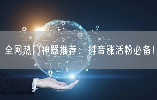 全网热门神器推荐：抖音涨活粉必备！
