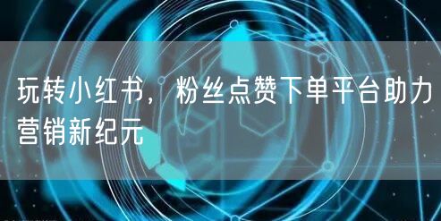 玩转小红书，粉丝点赞下单平台助力营销新纪元