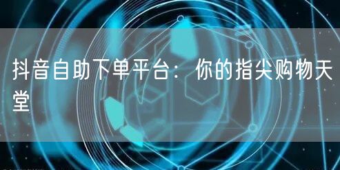 抖音自助下单平台：你的指尖购物天堂