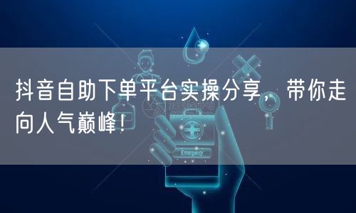 抖音自助下单平台实操分享，带你走向人气巅峰！