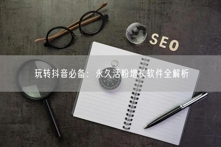 玩转抖音必备：永久活粉增长软件全解析