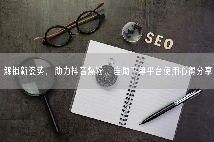 解锁新姿势，助力抖音爆粉：自助下单平台使用心得分享