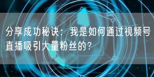 分享成功秘诀：我是如何通过视频号直播吸引大量粉丝的？