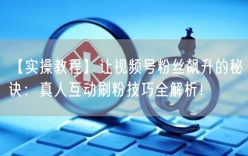 【实操教程】让视频号粉丝飙升的秘诀:真人互动刷粉技巧全解析!