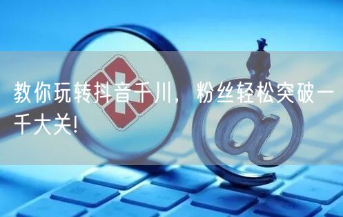教你玩转抖音千川，粉丝轻松突破一千大关!