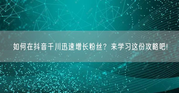 如何在抖音千川迅速增长粉丝？来学习这份攻略吧!