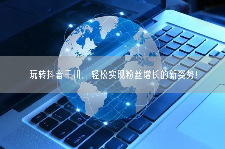 玩转抖音千川，轻松实现粉丝增长的新姿势！