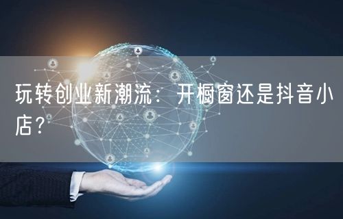 玩转创业新潮流：开橱窗还是抖音小店？
