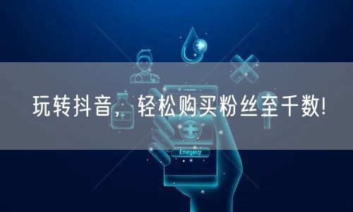 玩转抖音，轻松购买粉丝至千数!