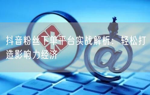抖音粉丝下单平台实战解析：轻松打造影响力经济
