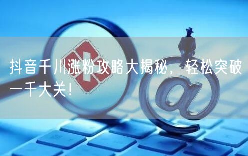 抖音千川涨粉攻略大揭秘，轻松突破一千大关！