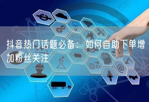 抖音热门话题必备：如何自助下单增加粉丝关注