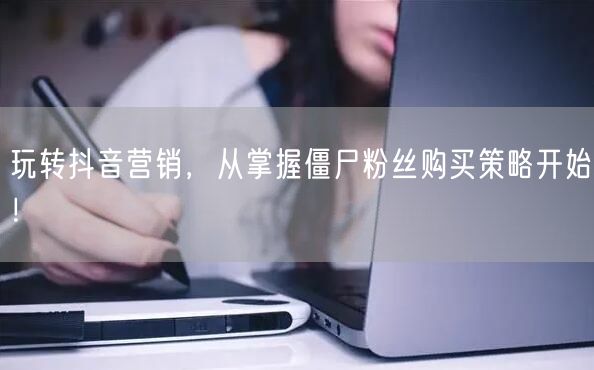 玩转抖音营销，从掌握僵尸粉丝购买策略开始！