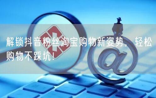 解锁抖音粉丝淘宝购物新姿势，轻松购物不踩坑！