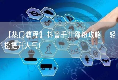 【热门教程】抖音千川涨粉攻略，轻松提升人