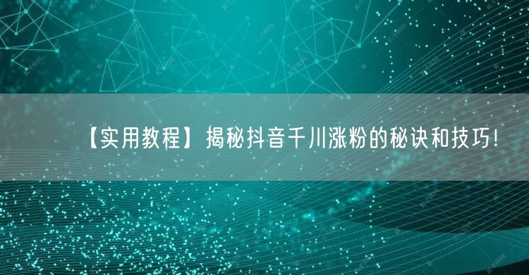 【实用教程】揭秘抖音千川涨粉的秘诀和技巧！