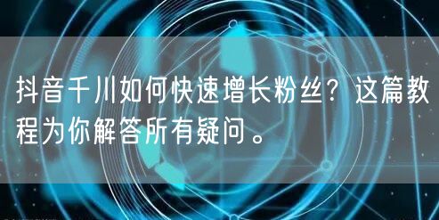抖音千川如何快速增长粉丝？这篇教程为你解答所有疑问。