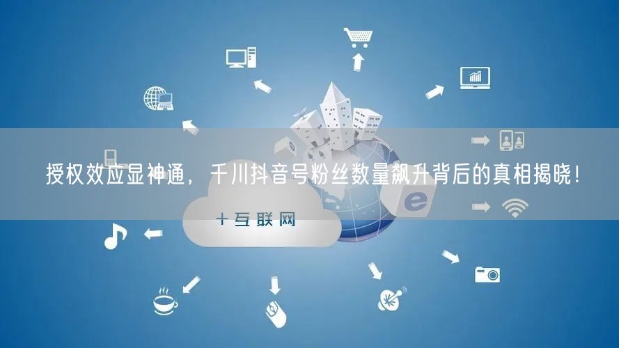 授权效应显神通，千川抖音号粉丝数量飙升背后的真相揭晓！